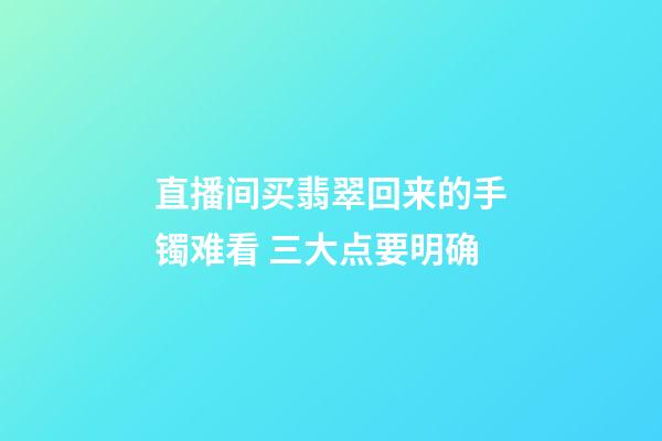 直播间买翡翠回来的手镯难看 三大点要明确